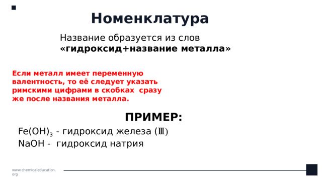 Номенклатура Название образуется из слов «гидроксид+название металла» Если металл имеет переменную валентность, то её следует указать римскими цифрами в скобках сразу же после названия металла. ПРИМЕР: Fe(OH) 3  - гидроксид железа ( Ⅲ)  NaOH - гидроксид натрия www.chemicaleducation.org
