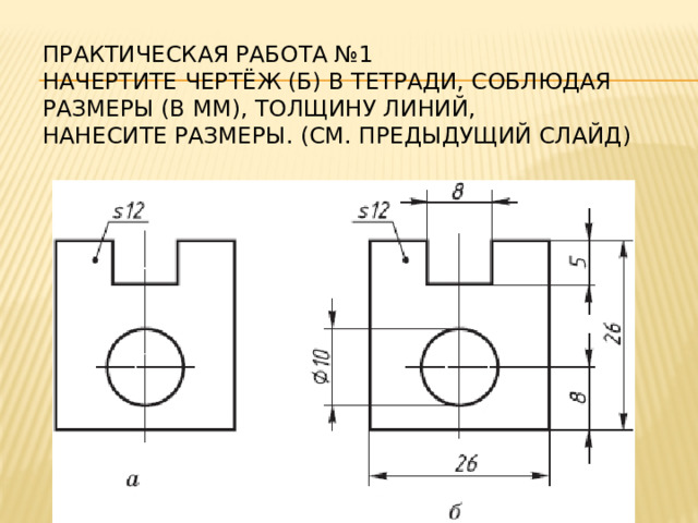 Практическая работа №1  начертите чертёж (б) в тетради, соблюдая размеры (в мм), толщину линий,  нанесите размеры. (см. предыдущий слайд)