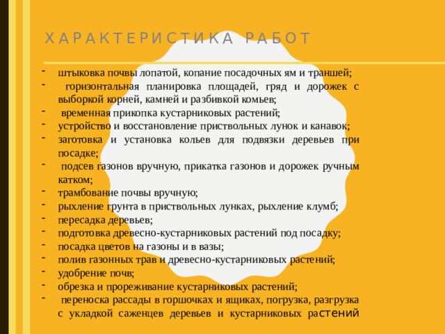 Характеристика работ штыковка почвы лопатой, копание посадочных ям и траншей;  горизонтальная планировка площадей, гряд и дорожек с выборкой корней, камней и разбивкой комьев;  временная прикопка кустарниковых растений; устройство и восстановление приствольных лунок и канавок; заготовка и установка кольев для подвязки деревьев при посадке;  подсев газонов вручную, прикатка газонов и дорожек ручным катком; трамбование почвы вручную; рыхление грунта в приствольных лунках, рыхление клумб; пересадка деревьев; подготовка древесно-кустарниковых растений под посадку; посадка цветов на газоны и в вазы; полив газонных трав и древесно-кустарниковых растений; удобрение почв; обрезка и прореживание кустарниковых растений;  переноска рассады в горшочках и ящиках, погрузка, разгрузка с укладкой саженцев деревьев и кустарниковых ра стений
