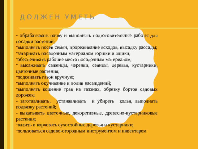 Должен уметь - обрабатывать почву и выполнять подготовительные работы для посадки растений;   выполнять посев семян, прореживание всходов, высадку рассады; затаривать посадочным материалом горшки и ящики; обеспечивать рабочие места посадочным материалом;  высаживать саженцы, черенки, сеянцы, деревья, кустарники, цветочные растения; подсеивать газон вручную; выполнять окучивание и полив насаждений; выполнять кошение трав на газонах, обрезку бортов садовых дорожек;  - заготавливать, устанавливать и убирать колья, выполнять подвязку растений; - выкапывать цветочные, декоративные, древесно-кустарниковые растения;