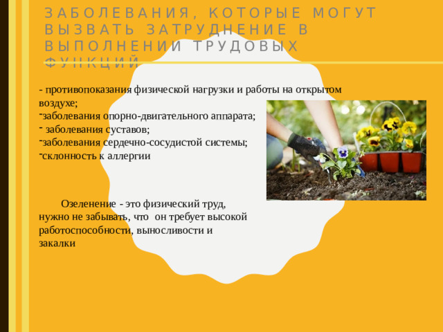 Заболевания, которые могут вызвать затруднение в выполнении трудовых функций - противопоказания физической нагрузки и работы на открытом воздухе; заболевания опорно-двигательного аппарата;  заболевания суставов; заболевания сердечно-сосудистой системы; склонность к аллергии  Озеленение - это физический труд, нужно не забывать, что он требует высокой работоспособности, выносливости и закалки