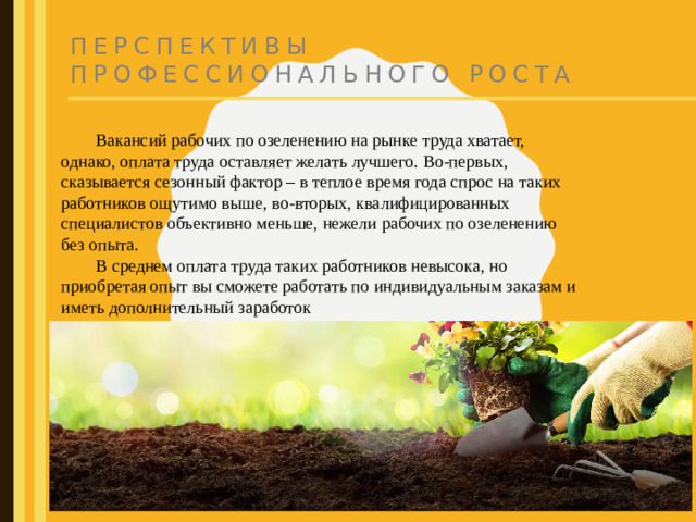 Перспективы профессионального роста  Вакансий рабочих по озеленению на рынке труда хватает, однако, оплата труда оставляет желать лучшего. Во-первых, сказывается сезонный фактор – в теплое время года спрос на таких работников ощутимо выше, во-вторых, квалифицированных специалистов объективно меньше, нежели рабочих по озеленению без опыта.  В среднем оплата труда таких работников невысока, но приобретая опыт вы сможете работать по индивидуальным заказам и иметь дополнительный заработок