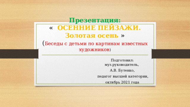 Презентация:  « ОСЕННИЕ ПЕЙЗАЖИ.  Золотая осень »  ( Беседы с детьми по картинам известных художников ) Подготовил: муз.руководитель, А.В. Бутенко,  педагог высшей категории, октябрь 2021 года