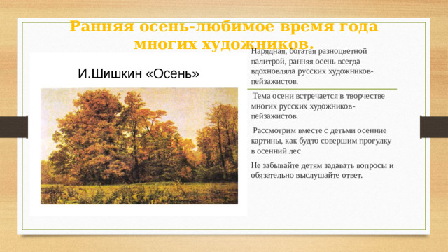 Ранняя осень-любимое время года многих художников. Нарядная, богатая разноцветной палитрой, ранняя осень всегда вдохновляла русских художников-пейзажистов.  Тема осени встречается в творчестве многих русских художников-пейзажистов.  Рассмотрим вместе с детьми осенние картины, как будто совершим прогулку в осенний лес Не забывайте детям задавать вопросы и обязательно выслушайте ответ.