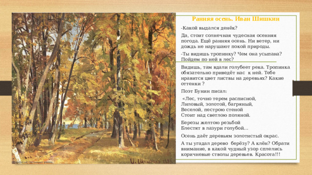 Ранняя осень. Иван Шишкин -Какой выдался денёк? Да, стоит солнечная чудесная осенняя погода. Ещё ранняя осень. Ни ветер, ни дождь не нарушают покой природы. -Ты видишь тропинку? Чем она усыпана? Пойдем по ней в лес? Видишь, там вдали голубеет река. Тропинка обязательно приведёт нас к ней. Тебе нравится цвет листвы на деревьях? Какие оттенки ? Поэт Бунин писал:  «Лес, точно терем расписной,  Лиловый, золотой, багряный,  Веселой, пестрою стеной  Стоит над светлою поляной. Березы желтою резьбой  Блестят в лазури голубой… Осень даёт деревьям золотистый окрас. А ты угадал дерево берёзу? А клён? Обрати внимание, в какой чудный узор сплелись коричневые стволы деревьев. Красота!!!