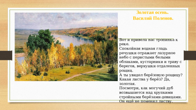 Золотая осень.  Василий Поленов. Вот и привела нас тропинка к реке. Спокойная водная гладь речушки отражает лазурное небо с перистыми белыми облаками, кустарники и траву с берегов, верхушки отдаленных рощиц. А ты увидел берёзовую рощицу? Какая листва у берёз? Да, золотая. Посмотри, как могучий дуб возвышается над хрупкими стройными берёзами-девицами. Он ещё не поменял листву.