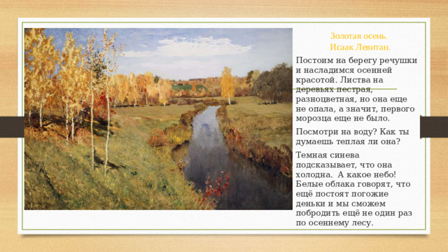 Золотая осень.  Исаак Левитан. Постоим на берегу речушки и насладимся осенней красотой. Листва на деревьях пестрая, разноцветная, но она еще не опала, а значит, первого морозца еще не было. Посмотри на воду? Как ты думаешь теплая ли она? Темная синева подсказывает, что она холодна. А какое небо! Белые облака говорят, что ещё постоят погожие деньки и мы сможем побродить ещё не один раз по осеннему лесу.