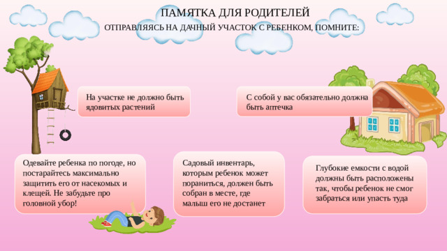 ПАМЯТКА ДЛЯ РОДИТЕЛЕЙ ОТПРАВЛЯЯСЬ НА ДАЧНЫЙ УЧАСТОК С РЕБЕНКОМ, ПОМНИТЕ: На участке не должно быть ядовитых растений С собой у вас обязательно должна быть аптечка Одевайте ребенка по погоде, но постарайтесь максимально защитить его от насекомых и клещей. Не забудьте про головной убор! Садовый инвентарь, которым ребенок может пораниться, должен быть собран в месте, где малыш его не достанет Глубокие емкости с водой должны быть расположены так, чтобы ребенок не смог забраться или упасть туда