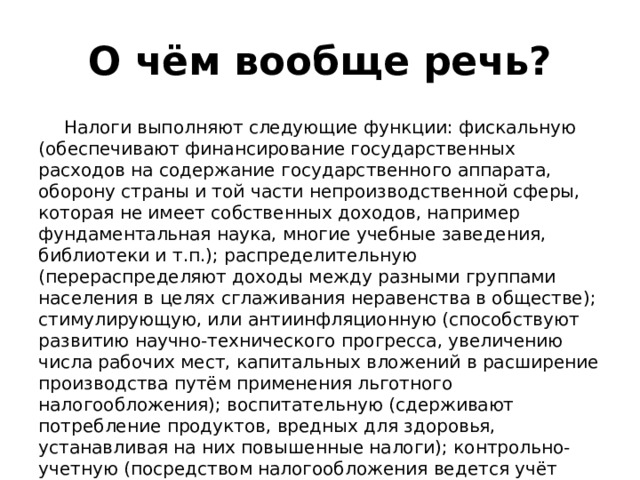 О чём вообще речь? Налоги выполняют следующие функции: фискальную (обеспечивают финансирование государственных расходов на содержание государственного аппарата, оборону страны и той части непроизводственной сферы, которая не имеет собственных доходов, например фундаментальная наука, многие учебные заведения, библиотеки и т.п.); распределительную (перераспределяют доходы между разными группами населения в целях сглаживания неравенства в обществе); стимулирующую, или антиинфляционную (способствуют развитию научно-технического прогресса, увеличению числа рабочих мест, капитальных вложений в расширение производства путём применения льготного налогообложения); воспитательную (сдерживают потребление продуктов, вредных для здоровья, устанавливая на них повышенные налоги); контрольно-учетную (посредством налогообложения ведется учёт доходов граждан, предприятий и организаций).