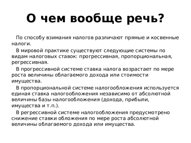О чем вообще речь? По способу взимания налогов различают прямые и косвенные налоги. В мировой практике существуют следующие системы по видам налоговых ставок: прогрессивная, пропорциональная, регрессивная. В прогрессивной системе ставка налога возрастает по мере роста величины облагаемого дохода или стоимости имущества. В пропорциональной системе налогообложения используется единая ставка налогообложения независимо от абсолютной величины базы налогообложения (дохода, прибыли, имущества и т.п.). В регрессивной системе налогообложения предусмотрено снижение ставки обложения по мере роста абсолютной величины облагаемого дохода или имущества.