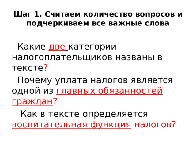 Шаг 1. Считаем количество вопросов и подчеркиваем все важные слова Какие две  категории налогоплательщиков названы в тексте ?  Почему уплата налогов является одной из главных обязанностей граждан ?  Как в тексте определяется воспитательная функция налогов?