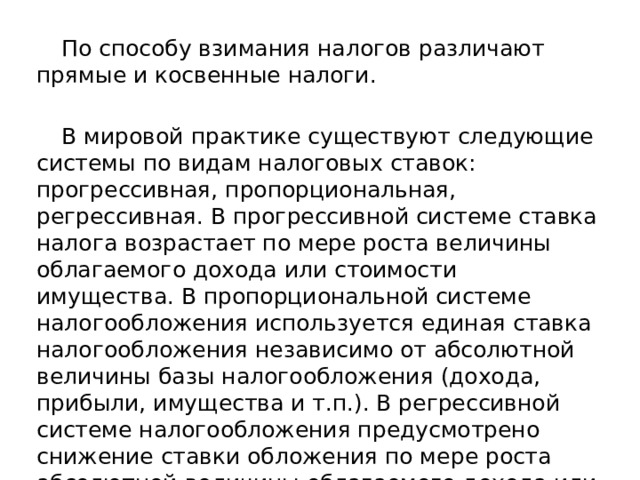 По способу взимания налогов различают прямые и косвенные налоги. В мировой практике существуют следующие системы по видам налоговых ставок: прогрессивная, пропорциональная, регрессивная. В прогрессивной системе ставка налога возрастает по мере роста величины облагаемого дохода или стоимости имущества. В пропорциональной системе налогообложения используется единая ставка налогообложения независимо от абсолютной величины базы налогообложения (дохода, прибыли, имущества и т.п.). В регрессивной системе налогообложения предусмотрено снижение ставки обложения по мере роста абсолютной величины облагаемого дохода или имущества.
