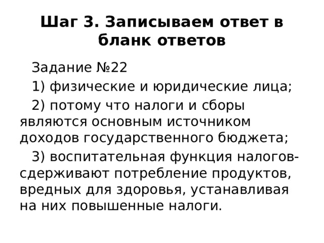 Шаг 3. Записываем ответ в бланк ответов Задание №22 1) физические и юридические лица; 2) потому что налоги и сборы являются основным источником доходов государственного бюджета; 3) воспитательная функция налогов- сдерживают потребление продуктов, вредных для здоровья, устанавливая на них повышенные налоги.