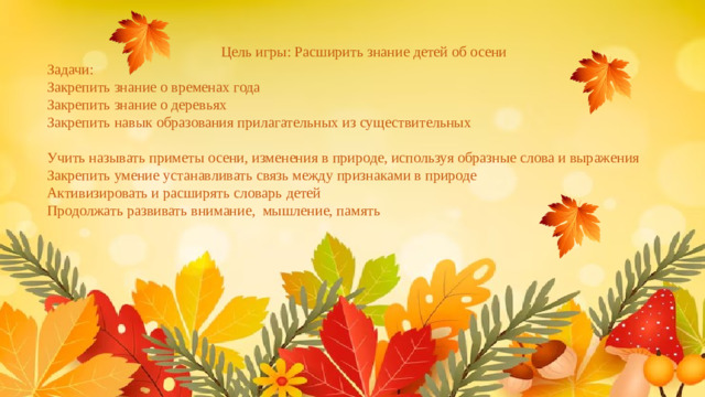 Цель игры: Расширить знание детей об осени Задачи: Закрепить знание о временах года Закрепить знание о деревьях Закрепить навык образования прилагательных из существительных Учить называть приметы осени, изменения в природе, используя образные слова и выражения Закрепить умение устанавливать связь между признаками в природе Активизировать и расширять словарь детей Продолжать развивать внимание, мышление, память
