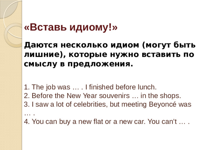 «Вставь идиому!»   Даются несколько идиом (могут быть лишние), которые нужно вставить по смыслу в предложения.    1. The job was … . I finished before lunch.  2. Before the New Year souvenirs … in the shops.  3. I saw a lot of celebrities, but meeting Beyoncé was … .  4. You can buy a new flat or a new car. You can’t … .