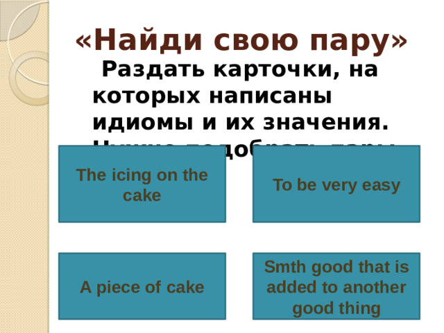 «Найди свою пару»  Раздать карточки, на которых написаны идиомы и их значения. Нужно подобрать пары. To be very easy The icing on the cake A piece of cake Smth good that is added to another good thing