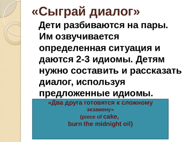 «Сыграй диалог»  Дети разбиваются на пары. Им озвучивается определенная ситуация и даются 2-3 идиомы. Детям нужно составить и рассказать диалог, используя предложенные идиомы.     «Два друга готовятся к сложному экзамену» (piece of cake, burn the midnight oil)