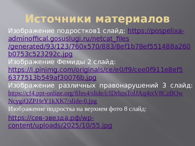 Источники материалов Изображение подростков1 слайд: https://pospelixa - adminoffical.gosuslugi.ru/ netcat_files /generated/93/123/760x570/883/8ef1b78ef551488a260b0753c523292c.jpg Изображение Фемиды 2 слайд: https://i.pinimg.com/originals/ce/e0/f9/cee0f911e8ef56377513b549af30076b.jpg Изображение различных правонарушений 3 слайд: https://cf4.ppt-online.org/files4/slide/i/IDrhpsTolJAq4txV8CzBOwNcygiQZPHeY1kXK7/slide-0.jpg Изображение подростка на верхнем фото 8 слайд: https:// сев-звезда.рф / wp - content/uploads/2025/10/55.jpg