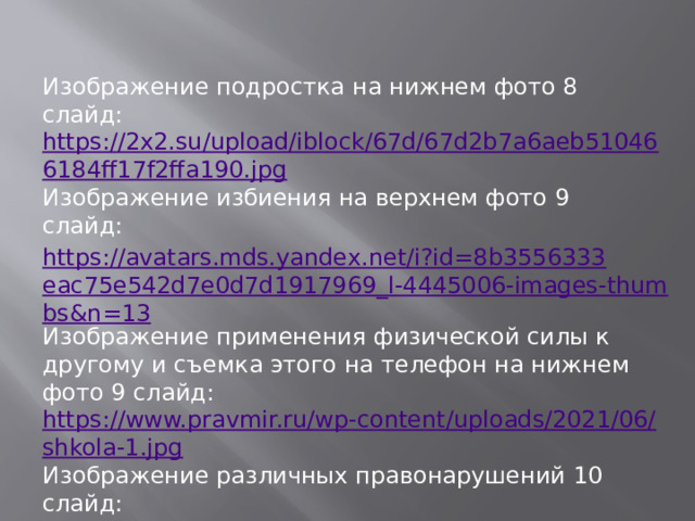 Изображение подростка на нижнем фото 8 слайд: https://2x2.su/upload/iblock/67d/67d2b7a6aeb510466184ff17f2ffa190.jpg Изображение избиения на верхнем фото 9 слайд: https://avatars.mds.yandex.net/i?id=8b3556333eac75e542d7e0d7d1917969_l-4445006-images-thumbs&n=13 Изображение применения физической силы к другому и съемка этого на телефон на нижнем фото 9 слайд: https://www.pravmir.ru/wp-content/uploads/2021/06/shkola-1.jpg Изображение различных правонарушений 10 слайд: https://avatars.mds.yandex.net/i?id=630fea2421f297dc08eddb78c827b5bb9d257709-4575491-images-thumbs&n=13