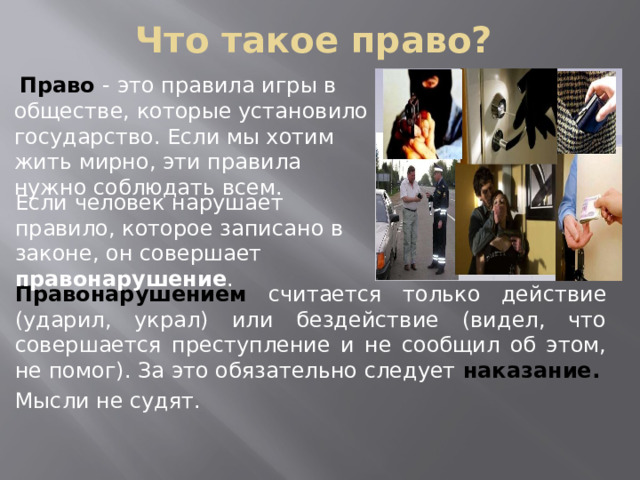 Что такое право?    Право - это правила игры в обществе, которые установило государство. Если мы хотим жить мирно, эти правила нужно соблюдать всем. Если человек нарушает правило, которое записано в законе, он совершает правонарушение . Правонарушением  считается только действие (ударил, украл) или бездействие (видел, что совершается преступление и не сообщил об этом, не помог). За это обязательно следует наказание.  Мысли не судят. .