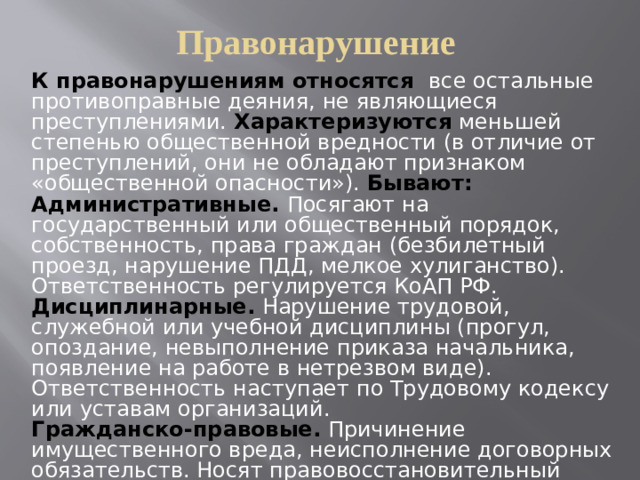 Правонарушение К правонарушениям относятся все остальные противоправные деяния, не являющиеся преступлениями. Характеризуются  меньшей степенью общественной вредности (в отличие от преступлений, они не обладают признаком «общественной опасности»). Бывают: Административные.  Посягают на государственный или общественный порядок, собственность, права граждан (безбилетный проезд, нарушение ПДД, мелкое хулиганство). Ответственность регулируется КоАП РФ. Дисциплинарные. Нарушение трудовой, служебной или учебной дисциплины (прогул, опоздание, невыполнение приказа начальника, появление на работе в нетрезвом виде). Ответственность наступает по Трудовому кодексу или уставам организаций. Гражданско-правовые. Причинение имущественного вреда, неисполнение договорных обязательств. Носят правовосстановительный характер (возмещение убытков, компенсация морального вреда).