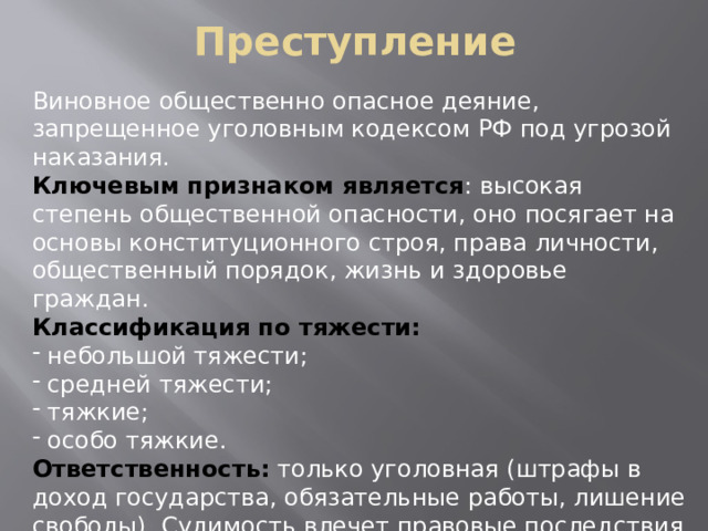 Преступление Виновное общественно опасное деяние, запрещенное уголовным кодексом РФ под угрозой наказания. Ключевым признаком является : высокая степень общественной опасности, оно посягает на основы конституционного строя, права личности, общественный порядок, жизнь и здоровье граждан. Классификация по тяжести:  небольшой тяжести;  средней тяжести;  тяжкие;  особо тяжкие. Ответственность: только уголовная (штрафы в доход государства, обязательные работы, лишение свободы). Судимость влечет правовые последствия даже после отбытия наказания.