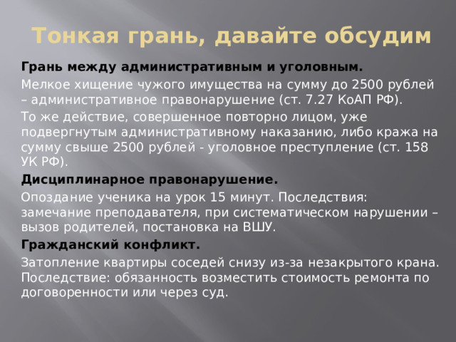Тонкая грань, давайте обсудим Грань между административным и уголовным. Мелкое хищение чужого имущества на сумму до 2500 рублей – административное правонарушение (ст. 7.27 КоАП РФ). То же действие, совершенное повторно лицом, уже подвергнутым административному наказанию, либо кража на сумму свыше 2500 рублей - уголовное преступление (ст. 158 УК РФ). Дисциплинарное правонарушение. Опоздание ученика на урок 15 минут. Последствия: замечание преподавателя, при систематическом нарушении – вызов родителей, постановка на ВШУ. Гражданский конфликт. Затопление квартиры соседей снизу из-за незакрытого крана. Последствие: обязанность возместить стоимость ремонта по договоренности или через суд.