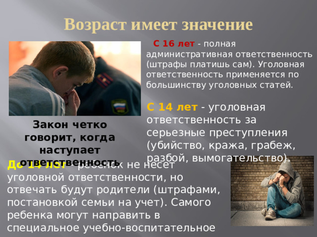 Возраст имеет значение  С 16 лет - полная административная ответственность (штрафы платишь сам). Уголовная ответственность применяется по большинству уголовных статей. С 14 лет - уголовная ответственность за серьезные преступления (убийство, кража, грабеж, разбой, вымогательство). Закон четко говорит, когда наступает ответственность До 14 лет - ребенок не несет уголовной ответственности, но отвечать будут родители (штрафами, постановкой семьи на учет). Самого ребенка могут направить в специальное учебно-воспитательное учреждение закрытого типа (от 1 месяца до 3 лет).