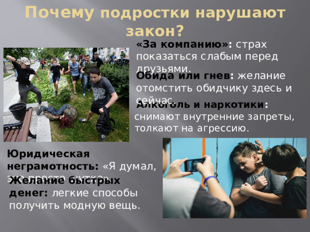 Почему  подростки нарушают закон? «За компанию» : страх показаться слабым перед друзьями. Обида или гнев : желание отомстить обидчику здесь и сейчас.  Алкоголь и наркотики : снимают внутренние запреты, толкают на агрессию. Юридическая неграмотность:  «Я думал, это просто шутка». Желание быстрых денег:  легкие способы получить модную вещь.