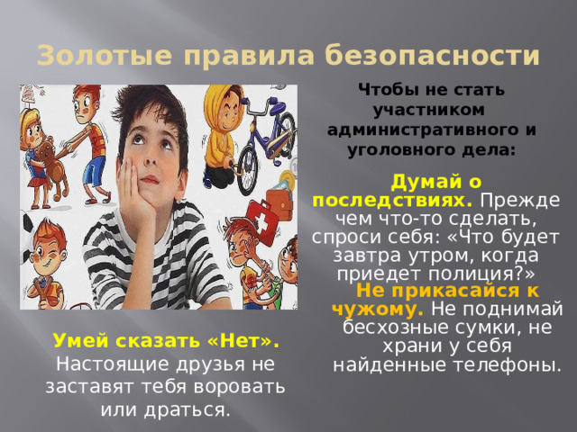 Золотые правила безопасности Чтобы не стать участником административного и уголовного дела:   Думай о последствиях. Прежде чем что-то сделать, спроси себя: «Что будет завтра утром, когда приедет полиция?» Не прикасайся к чужому.  Не поднимай бесхозные сумки, не храни у себя найденные телефоны. Умей сказать «Нет». Настоящие друзья не заставят тебя воровать или драться.