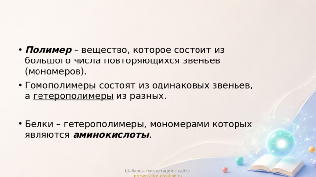 Полимер – вещество, которое состоит из большого числа повторяющихся звеньев (мономеров). Гомополимеры состоят из одинаковых звеньев, а гетерополимеры из разных. Белки – гетерополимеры, мономерами которых являются аминокислоты . Шаблоны презентаций с сайта presentation-creation.ru