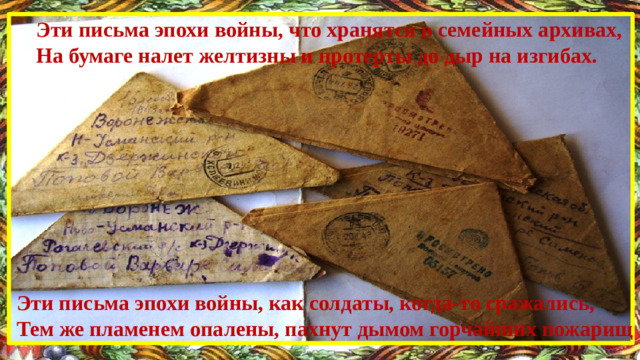Эти письма эпохи войны, что хранятся в семейных архивах, На бумаге налет желтизны и протерты до дыр на изгибах.  Эти письма эпохи войны, как солдаты, когда-то сражались, Тем же пламенем опалены, пахнут дымом горчайших пожарищ