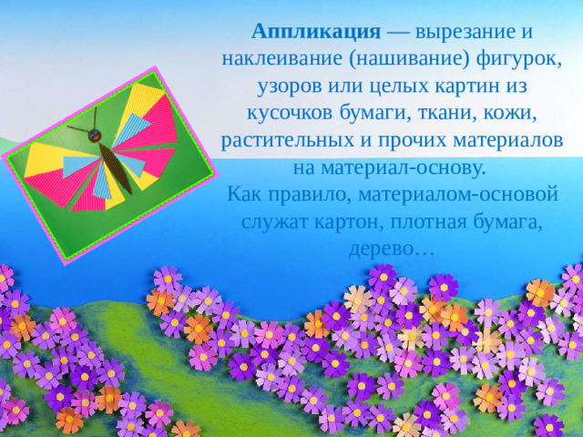 Аппликация  — вырезание и наклеивание (нашивание) фигурок, узоров или целых картин из кусочков бумаги, ткани, кожи, растительных и прочих материалов на материал-основу. Как правило, материалом-основой служат картон, плотная бумага, дерево…