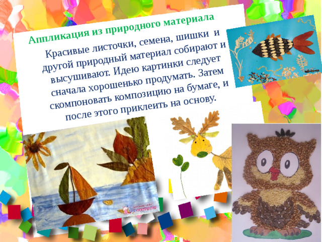Аппликация из природного материала Красивые листочки, семена, шишки и другой природный материал собирают и высушивают. Идею картинки следует сначала хорошенько продумать. Затем скомпоновать композицию на бумаге, и после этого приклеить на основу.