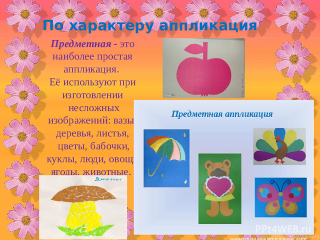 По характеру аппликация Предметная - это наиболее простая аппликация. Её используют при изготовлении  несложных изображений: вазы, деревья, листья,  цветы, бабочки,  куклы, люди, овощи, ягоды, животные.