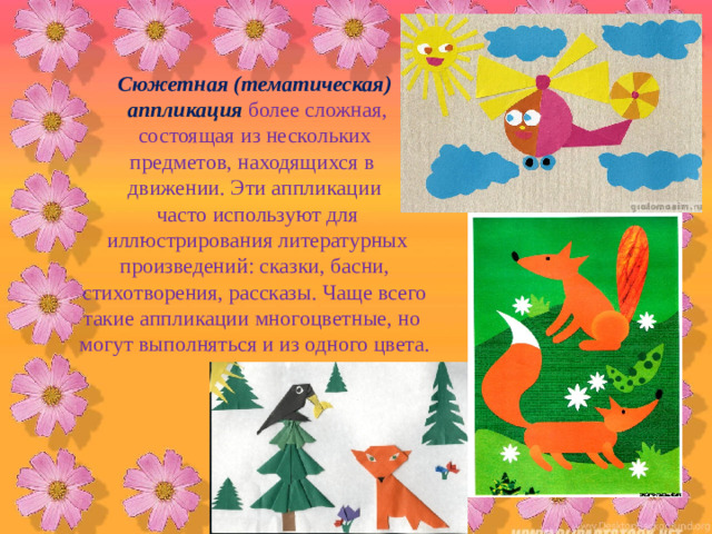 Сюжетная (тематическая)  аппликация  более сложная,  состоящая из нескольких предметов, находящихся в движении. Эти аппликации  часто используют для  иллюстрирования литературных  произведений: сказки, басни, стихотворения, рассказы. Чаще всего такие аппликации многоцветные, но могут выполняться и из одного цвета.