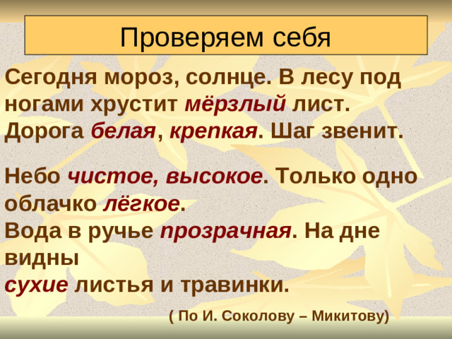 Проверяем себя Сегодня мороз, солнце. В лесу под ногами хрустит мёрзлый лист. Дорога белая , крепкая . Шаг звенит.  Небо чистое, высокое . Только одно облачко лёгкое . Вода в ручье прозрачная . На дне видны сухие листья и травинки.  ( По И. Соколову – Микитову)