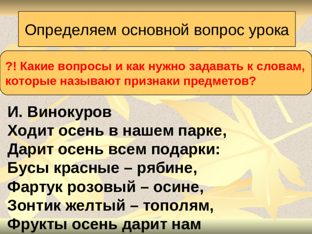 Определяем основной вопрос урока ?! Какие вопросы и как нужно задавать к словам, которые называют признаки предметов?  И. Винокуров  Ходит осень в нашем парке,  Дарит осень всем подарки:  Бусы красные – рябине,  Фартук розовый – осине,  Зонтик желтый – тополям,  Фрукты осень дарит нам