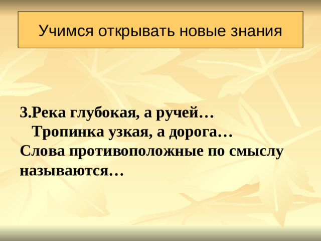 Учимся открывать новые знания 3.Река глубокая, а ручей…  Тропинка узкая, а дорога… Слова противоположные по смыслу называются…