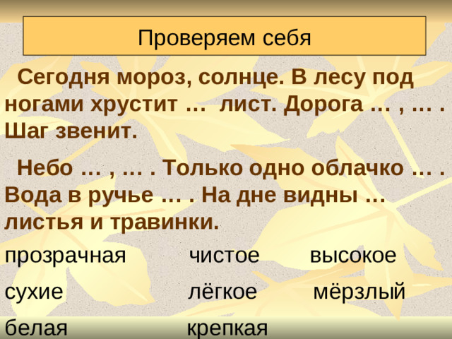Проверяем себя  Сегодня мороз, солнце. В лесу под ногами хрустит … лист. Дорога … , … . Шаг звенит.  Небо … , … . Только одно облачко … . Вода в ручье … . На дне видны … листья и травинки. прозрачная чистое высокое сухие лёгкое мёрзлый белая крепкая