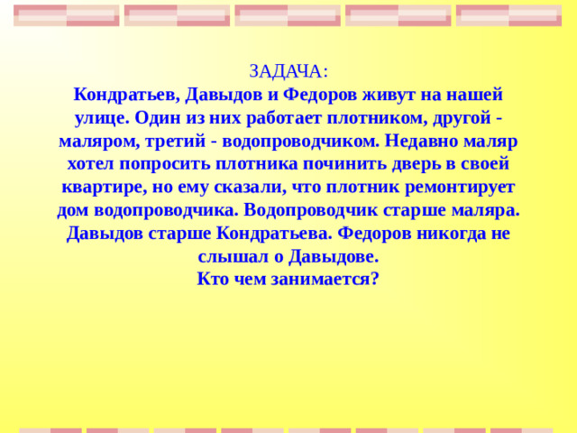 ЗАДАЧА:  Кондратьев, Давыдов и Федоров живут на нашей улице. Один из них работает плотником, другой - маляром, третий - водопроводчиком. Недавно маляр хотел попросить плотника починить дверь в своей квартире, но ему сказали, что плотник ремонтирует дом водопроводчика. Водопроводчик старше маляра. Давыдов старше Кондратьева. Федоров никогда не слышал о Давыдове.  Кто чем занимается?