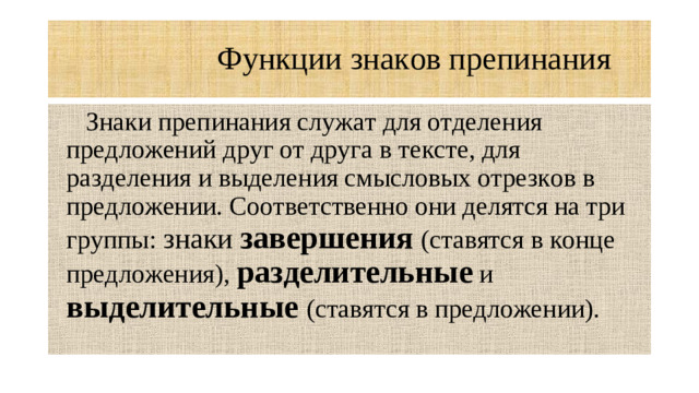 Функции знаков препинания  Знаки препинания служат для отделения предложений друг от друга в тексте, для разделения и выделения смысловых отрезков в предложении. Соответственно они делятся на три группы: знаки завершения  (ставятся в конце предложения), разделительные и выделительные (ставятся в предложении).