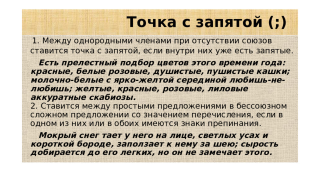 Точка с запятой (;)  1. Между однородными членами при отсутствии союзов ставится точка с запятой, если внутри них уже есть запятые.   Есть прелестный подбор цветов этого времени года: красные, белые розовые, душистые, пушистые кашки; молочно-белые с ярко-желтой серединой любишь-не-любишь; желтые, красные, розовые, лиловые аккуратные скабиозы.   2. Ставится между простыми предложениями в бессоюзном сложном предложении со значением перечисления, если в одном из них или в обоих имеются знаки препинания.  Мокрый снег тает у него на лице, светлых усах и короткой бороде, заползает к нему за шею; сырость добирается до его легких, но он не замечает этого.