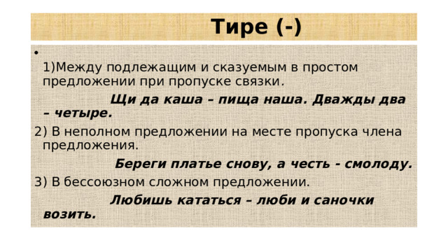 Тире (-)  1)Между подлежащим и сказуемым в простом предложении при пропуске связки .   Щи да каша – пища наша. Дважды два – четыре.  2) В неполном предложении на месте пропуска члена предложения.  Береги платье снову, а честь - смолоду.  3) В бессоюзном сложном предложении.  Любишь кататься – люби и саночки возить.