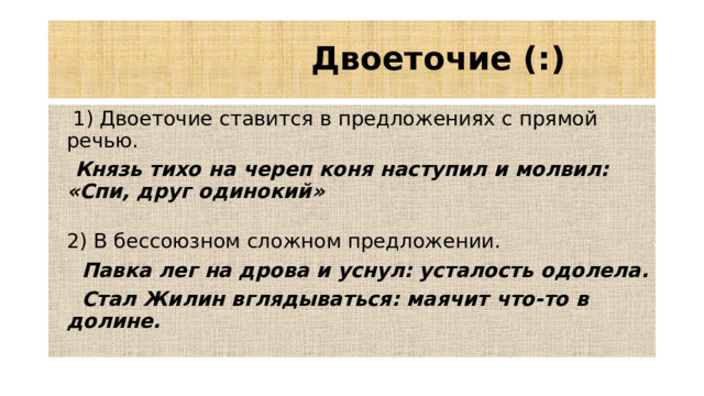Двоеточие (:)  1) Двоеточие ставится в предложениях с прямой речью.  Князь тихо на череп коня наступил и молвил: «Спи, друг одинокий»   2) В бессоюзном сложном предложении.  Павка лег на дрова и уснул: усталость одолела.  Стал Жилин вглядываться: маячит что-то в долине.