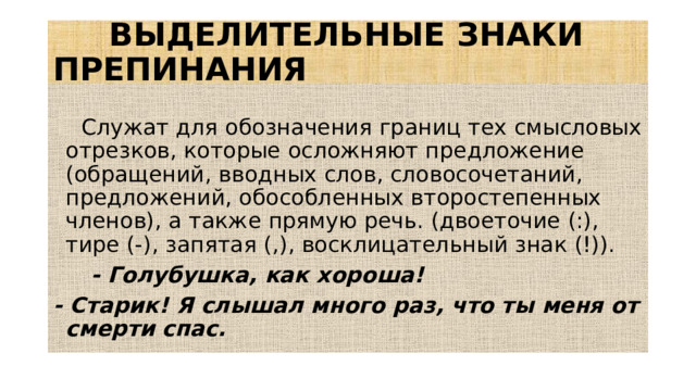 ВЫДЕЛИТЕЛЬНЫЕ ЗНАКИ ПРЕПИНАНИЯ  Служат для обозначения границ тех смысловых отрезков, которые осложняют предложение (обращений, вводных слов, словосочетаний, предложений, обособленных второстепенных членов), а также прямую речь. (двоеточие (:), тире (-), запятая (,), восклицательный знак (!)).  - Голубушка, как хороша! - Старик! Я слышал много раз, что ты меня от смерти спас.