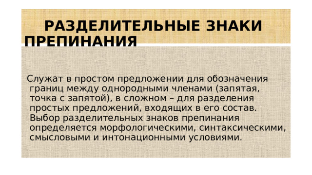 РАЗДЕЛИТЕЛЬНЫЕ ЗНАКИ ПРЕПИНАНИЯ  Служат в простом предложении для обозначения границ между однородными членами (запятая, точка с запятой), в сложном – для разделения простых предложений, входящих в его состав. Выбор разделительных знаков препинания определяется морфологическими, синтаксическими, смысловыми и интонационными условиями.