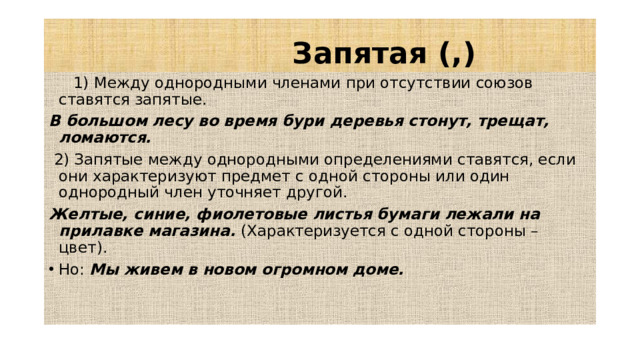 Запятая (,)  1) Между однородными членами при отсутствии союзов ставятся запятые. В большом лесу во время бури деревья стонут, трещат, ломаются.  2) Запятые между однородными определениями ставятся, если они характеризуют предмет с одной стороны или один однородный член уточняет другой. Желтые, синие, фиолетовые листья бумаги лежали на прилавке магазина. (Характеризуется с одной стороны – цвет).