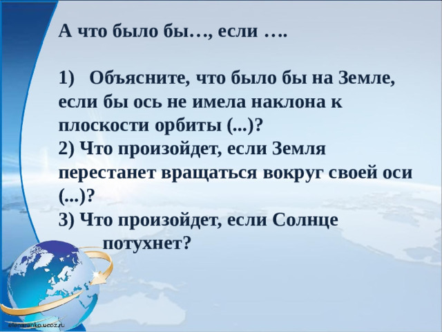А что было бы…, если …. 1)   Объясните, что было бы на Земле, если бы ось не имела наклона к плоскости орбиты (...)? 2) Что произойдет, если Земля перестанет вращаться вокруг своей оси (...)? 3) Что произойдет, если Солнце  потухнет?