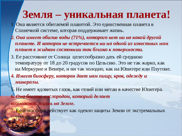 Земля – уникальная планета! 1. Она является обитаемой планетой. Это единственная планета в Солнечной системе, которая поддерживает жизнь. 2. Она имеет обилие воды (71%), которого нет ни на какой другой планете. И которая не встречается ни на одной из известных нам планет в жидком состоянии так близко к поверхности. 3. Ее расстояние от Солнца целесообразно дать ей среднюю температуру от 18 до 20 градусов по Цельсию. Это не так жарко, как на Меркурие и Венере, и ни так холодно, как на Юпитере или Плутоне. 4. Имеет биосферу, которая дает нам пищу, кров, одежду и минералы. 5. Не имеет ядовитых газов, как гелий или метан в качестве Юпитера. 6. Она богата кислородом, который делает возможной жизнь на Земле. 7. Ее атмосфера действует как одеяло защиты Земли от экстремальных температур.